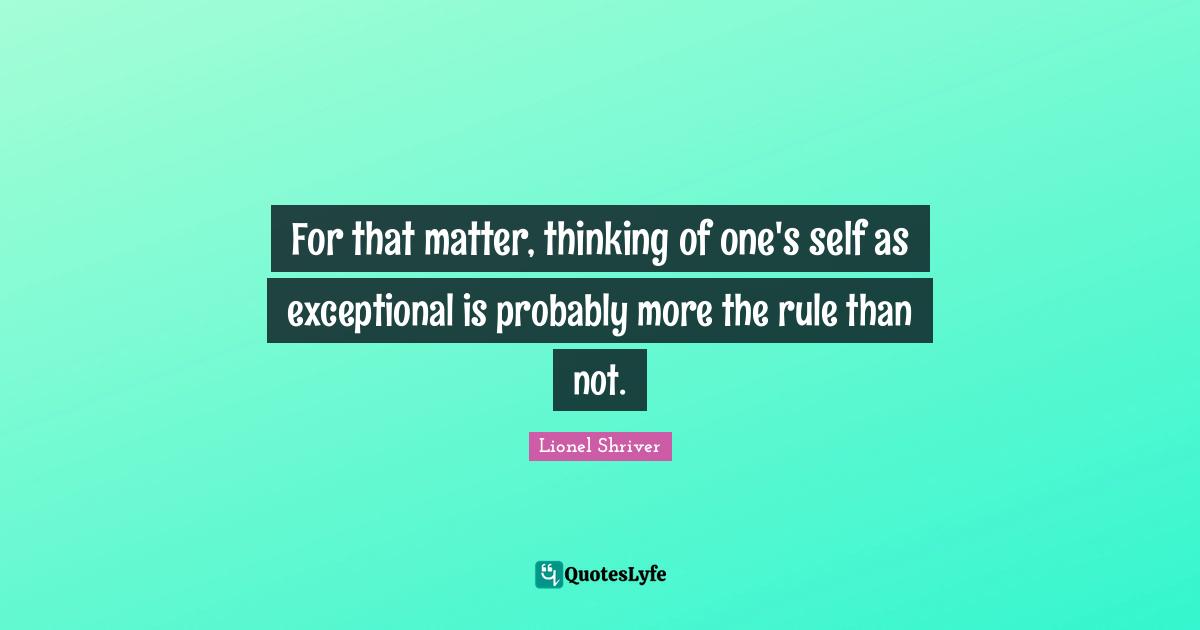 Lionel Shriver Quotes: "For that matter, thinking of one's self as exceptional is probably more the rule than not."