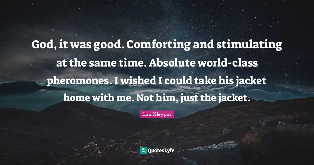 God, it was good. Comforting and stimulating at the same time. Absolute world-class pheromones. I wished I could take his jacket home with me. Not him, just the jacket.