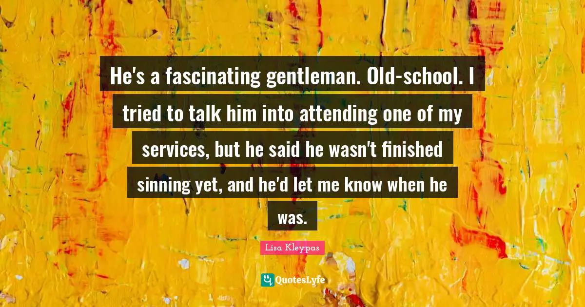 He's a fascinating gentleman. Old-school. I tried to talk him into attending one of my services, but he said he wasn't finished sinning yet, and he'd let me know when he was.