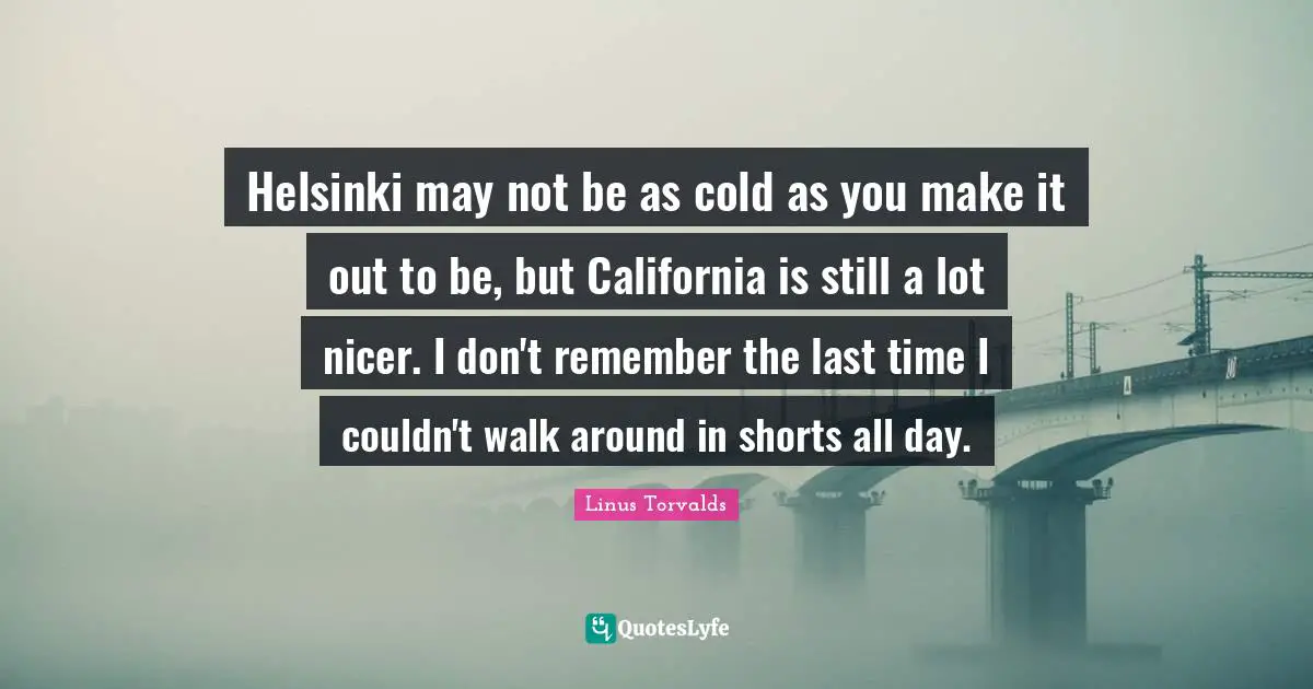 Helsinki may not be as cold as you make it out to be, but California is still a lot nicer. I don't remember the last time I couldn't walk around in shorts all day.