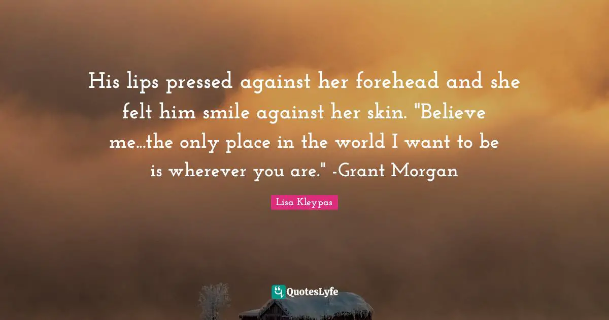 His lips pressed against her forehead and she felt him smile against her skin. "Believe me...the only place in the world I want to be is wherever you are." -Grant Morgan