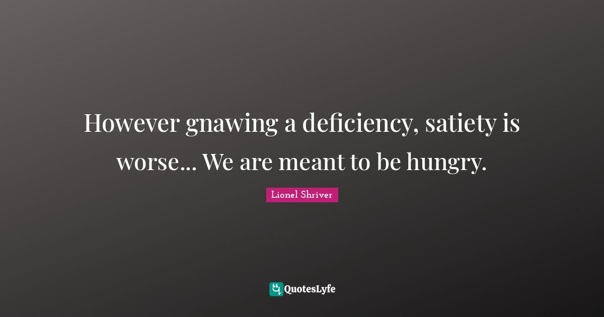 Lionel Shriver Quotes: "However gnawing a deficiency, satiety is worse... We are meant to be hungry."