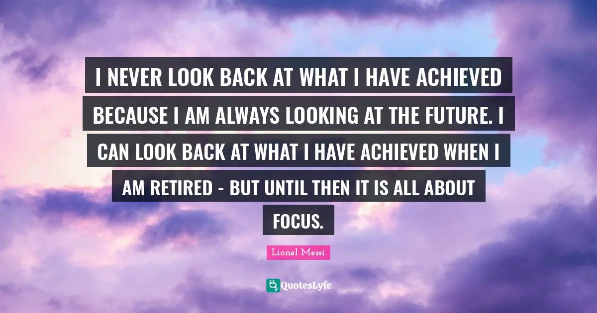 I NEVER LOOK BACK AT WHAT I HAVE ACHIEVED BECAUSE I AM ALWAYS LOOKING AT THE FUTURE. I CAN LOOK BACK AT WHAT I HAVE ACHIEVED WHEN I AM RETIRED - BUT UNTIL THEN IT IS ALL ABOUT FOCUS.