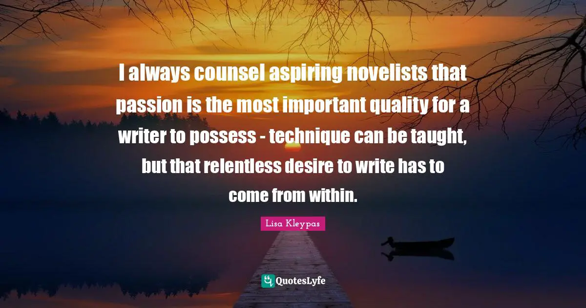 I always counsel aspiring novelists that passion is the most important quality for a writer to possess - technique can be taught, but that relentless desire to write has to come from within.