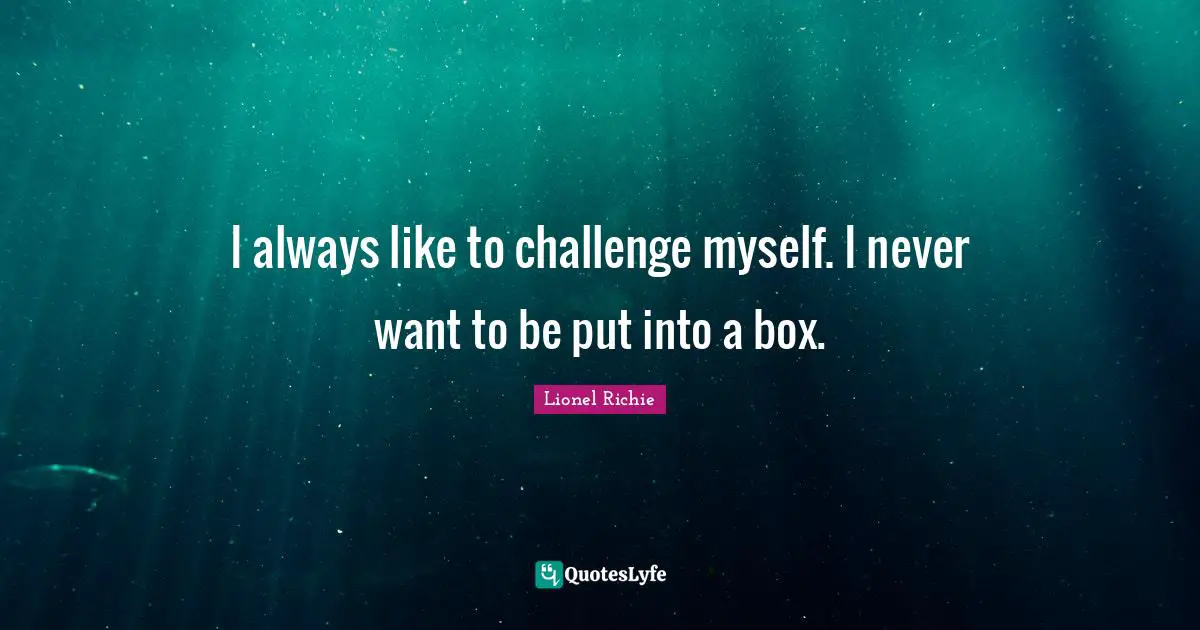 I always like to challenge myself. I never want to be put into a box.