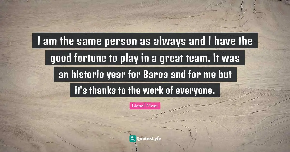I am the same person as always and I have the good fortune to play in a great team. It was an historic year for Barca and for me but it's thanks to the work of everyone.