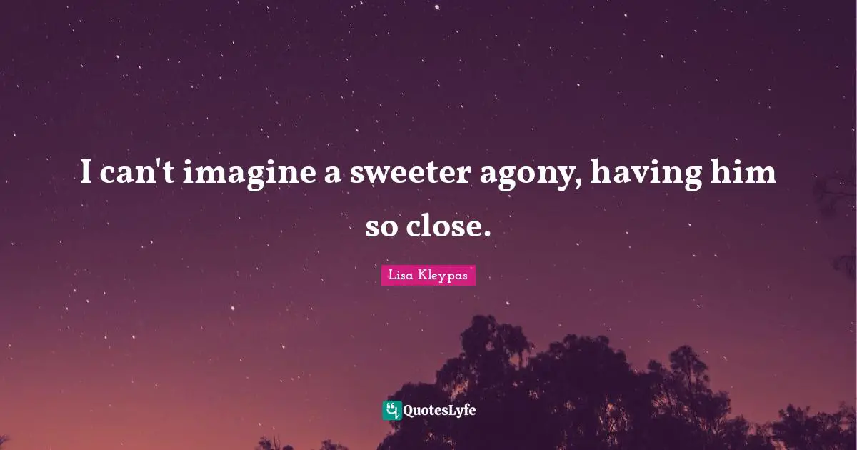 I can't imagine a sweeter agony, having him so close.