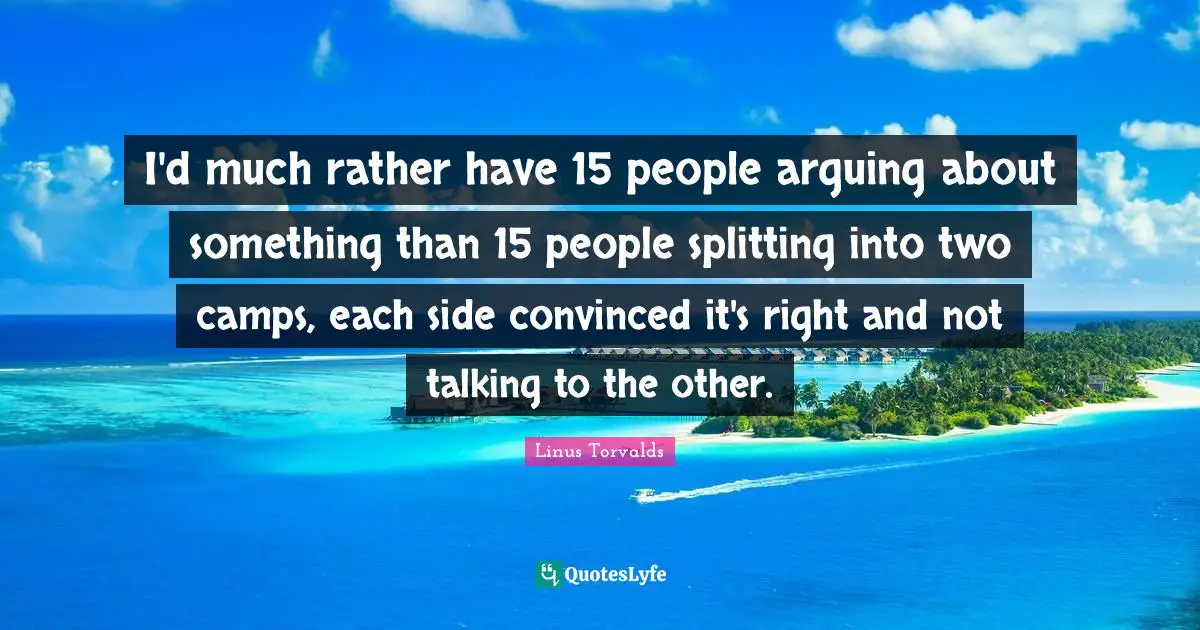 I'd much rather have 15 people arguing about something than 15 people splitting into two camps, each side convinced it's right and not talking to the other.