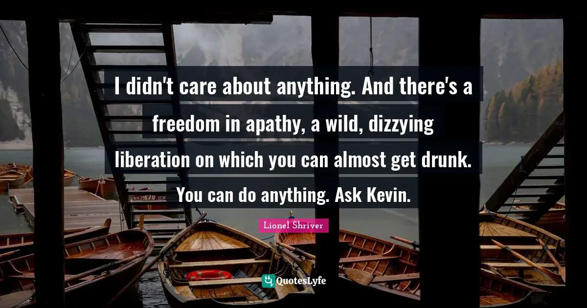 Lionel Shriver Quotes: "I didn't care about anything. And there's a freedom in apathy, a wild, dizzying liberation on which you can almost get drunk. You can do anything. Ask Kevin."