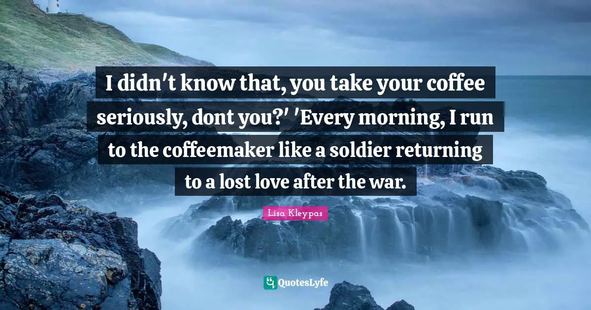 I didn't know that, you take your coffee seriously, dont you?' 'Every morning, I run to the coffeemaker like a soldier returning to a lost love after the war.