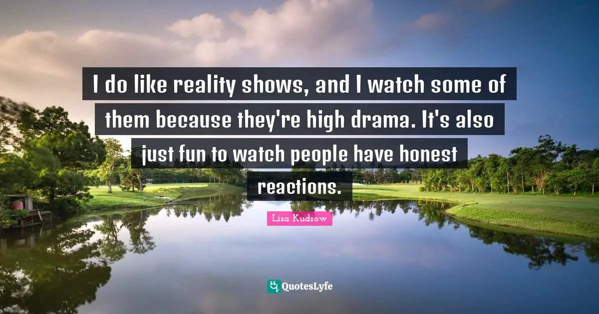 I do like reality shows, and I watch some of them because they're high drama. It's also just fun to watch people have honest reactions.