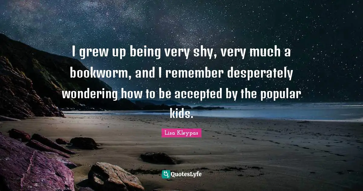 I grew up being very shy, very much a bookworm, and I remember desperately wondering how to be accepted by the popular kids.