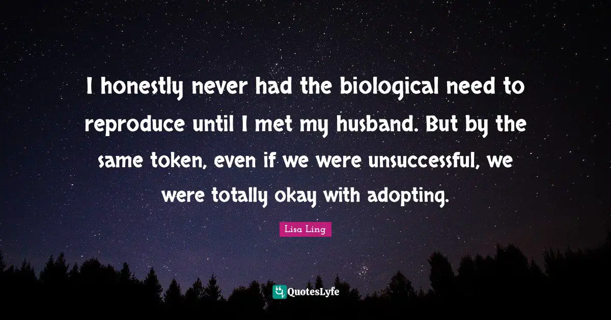 Lisa Ling Quotes: "I honestly never had the biological need to reproduce until I met my husband. But by the same token, even if we were unsuccessful, we were totally okay with adopting."