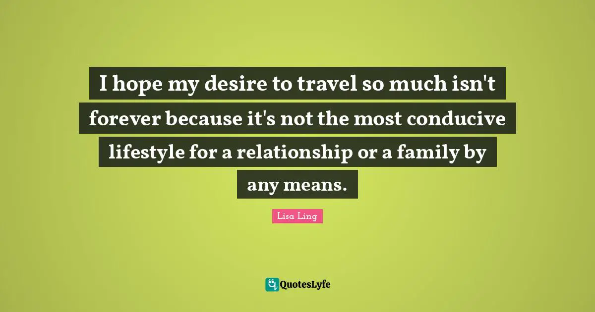 Lisa Ling Quotes: "I hope my desire to travel so much isn't forever because it's not the most conducive lifestyle for a relationship or a family by any means."