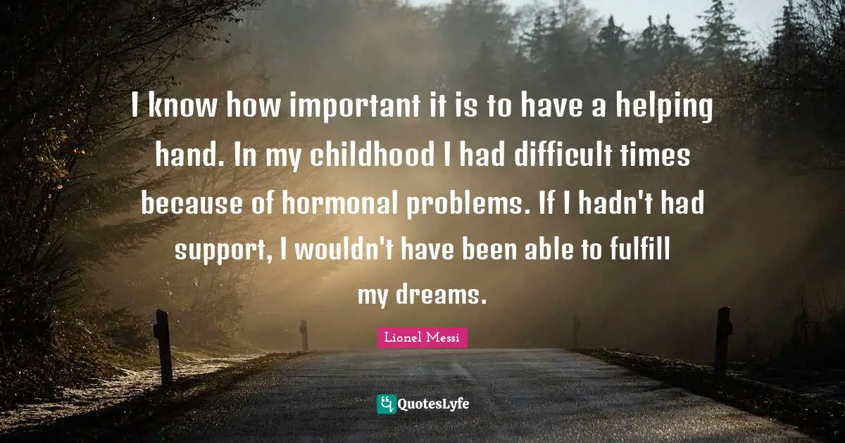 I know how important it is to have a helping hand. In my childhood I had difficult times because of hormonal problems. If I hadn't had support, I wouldn't have been able to fulfill my dreams.