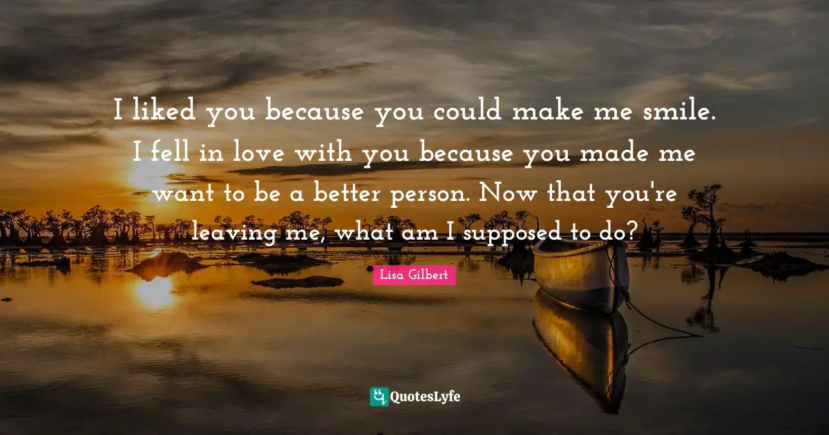 Make Me Smile Quotes: "I liked you because you could make me smile. I fell in love with you because you made me want to be a better person. Now that you're leaving me, what am I supposed to do?"