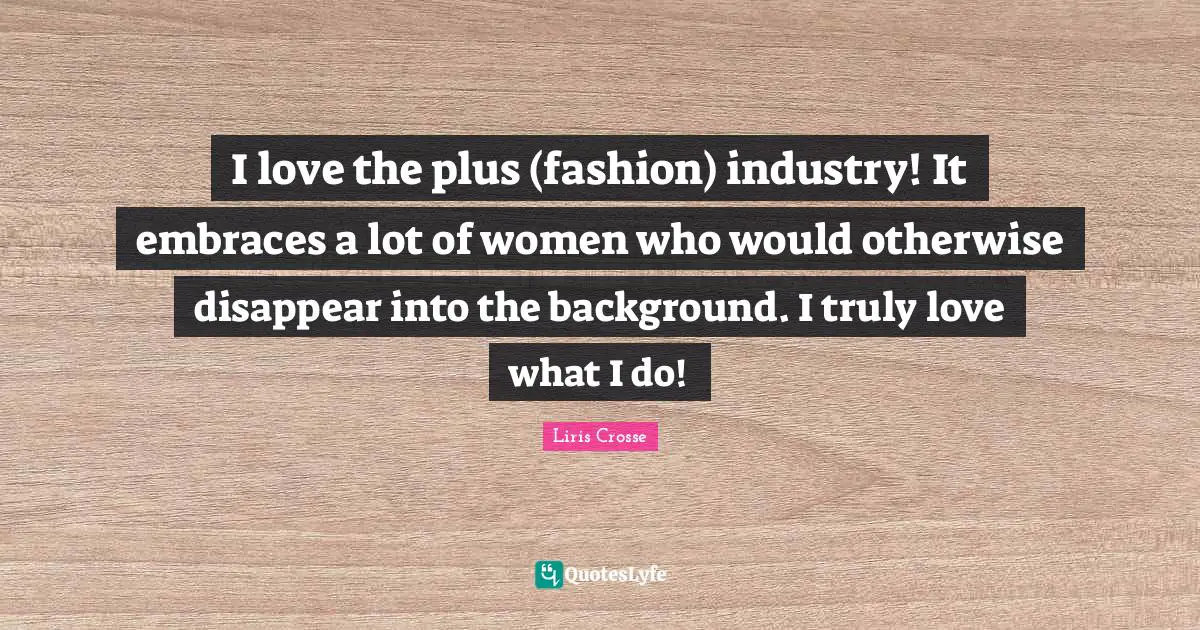 I love the plus (fashion) industry! It embraces a lot of women who would otherwise disappear into the background. I truly love what I do!
