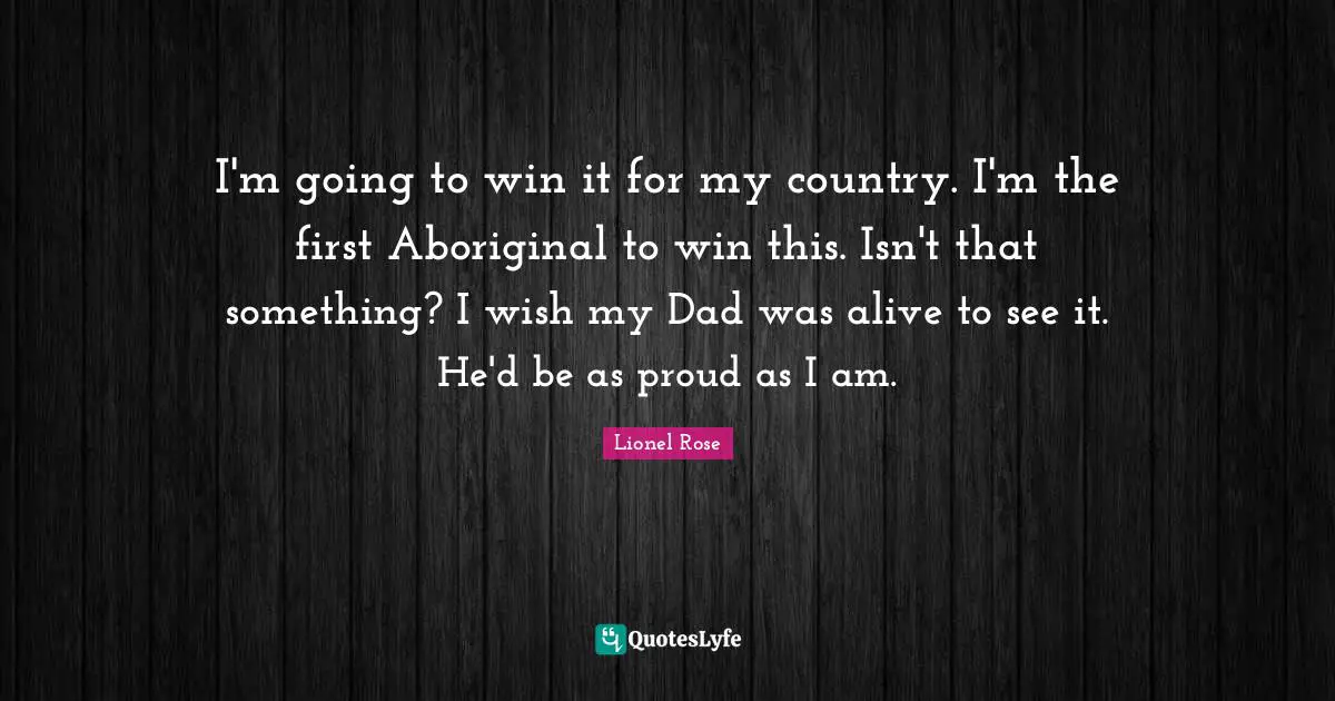 I'm going to win it for my country. I'm the first Aboriginal to win this. Isn't that something? I wish my Dad was alive to see it. He'd be as proud as I am.