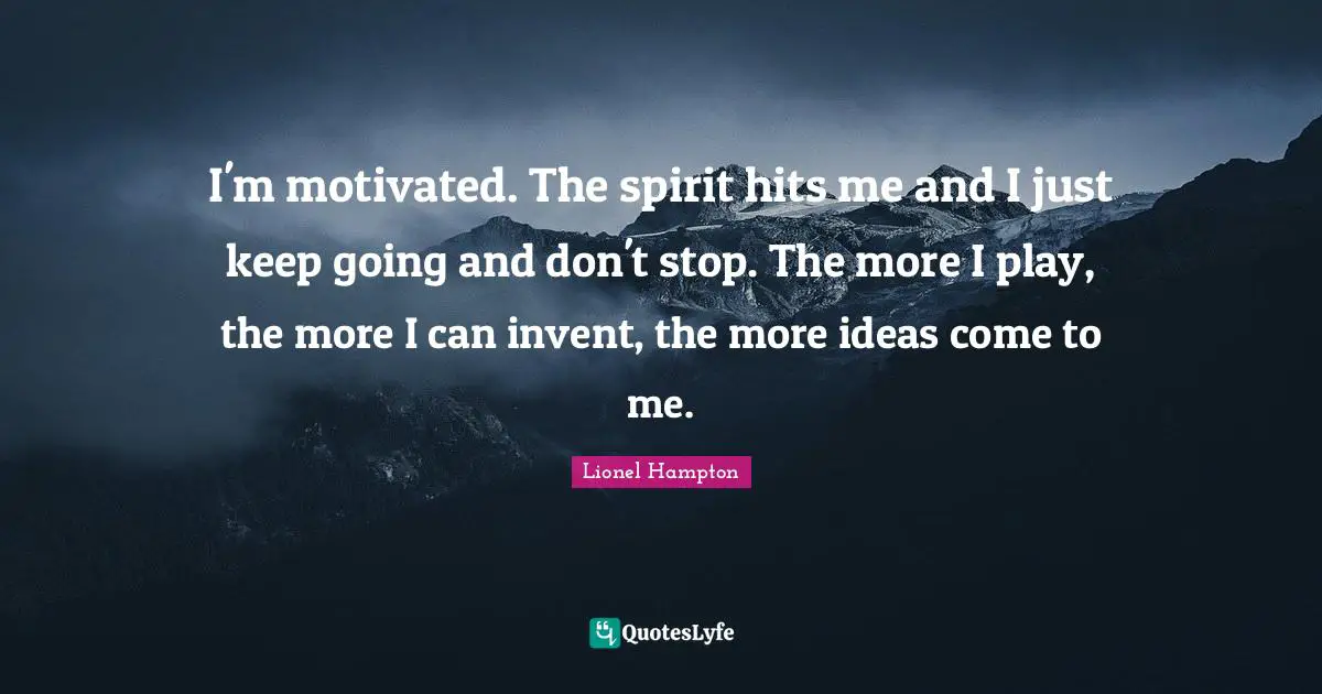 I'm motivated. The spirit hits me and I just keep going and don't stop. The more I play, the more I can invent, the more ideas come to me.