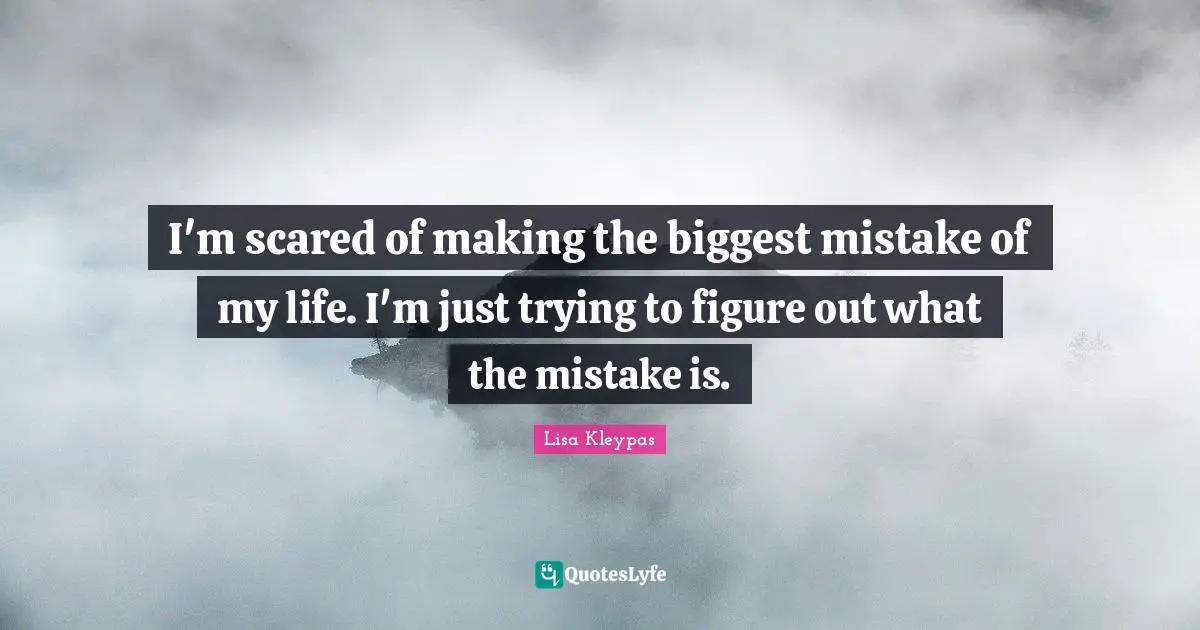 I'm scared of making the biggest mistake of my life. I'm just trying to figure out what the mistake is.