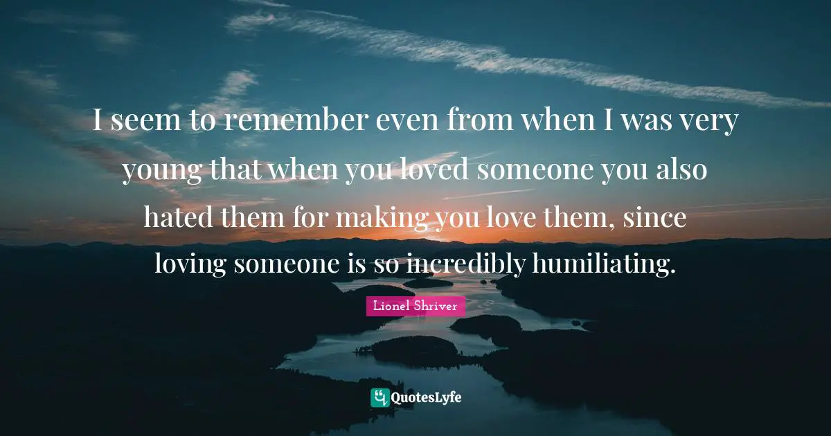 I seem to remember even from when I was very young that when you loved someone you also hated them for making you love them, since loving someone is so incredibly humiliating.
