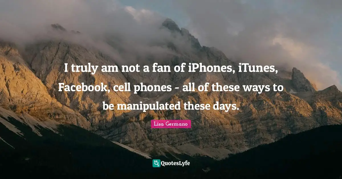 I truly am not a fan of iPhones, iTunes, Facebook, cell phones - all of these ways to be manipulated these days.