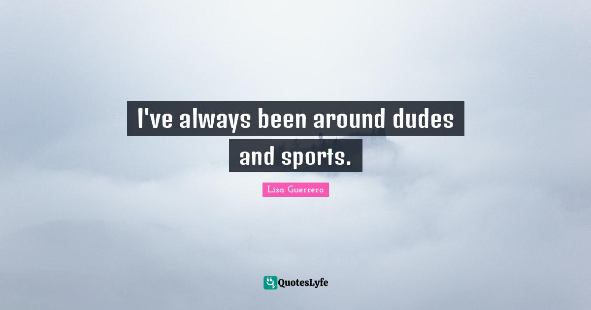 I've always been around dudes and sports.