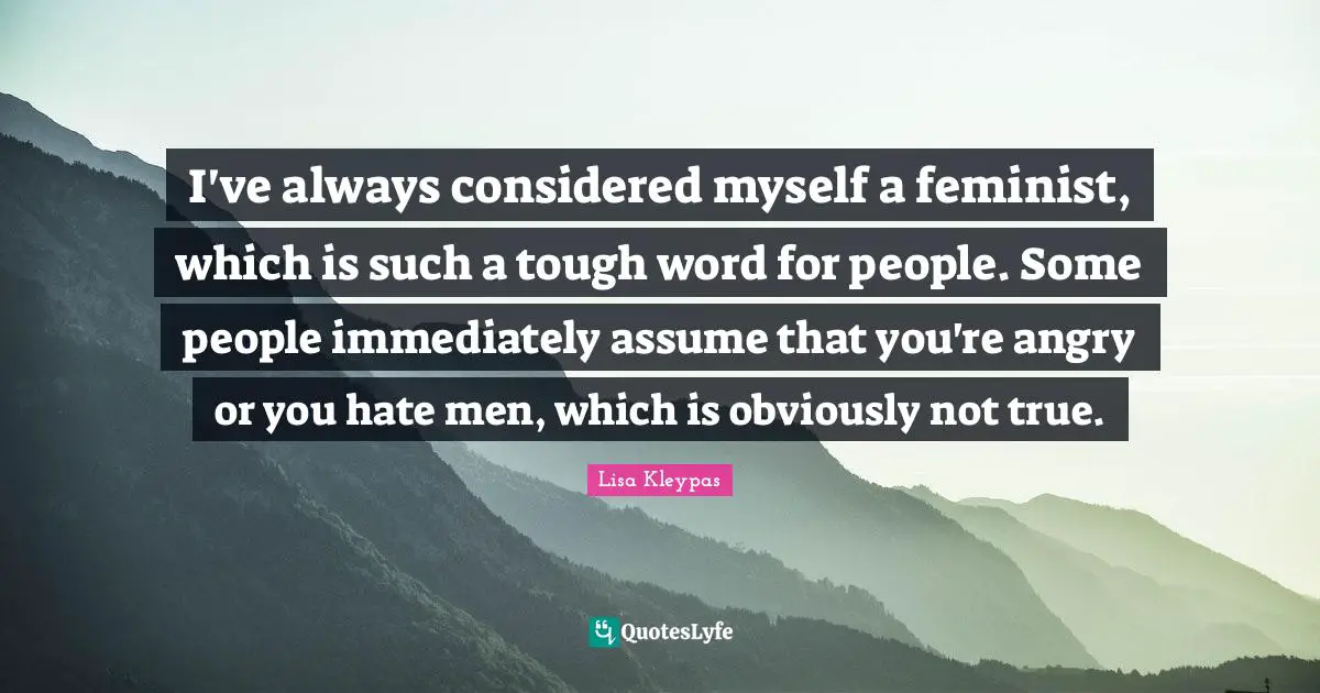 I've always considered myself a feminist, which is such a tough word for people. Some people immediately assume that you're angry or you hate men, which is obviously not true.
