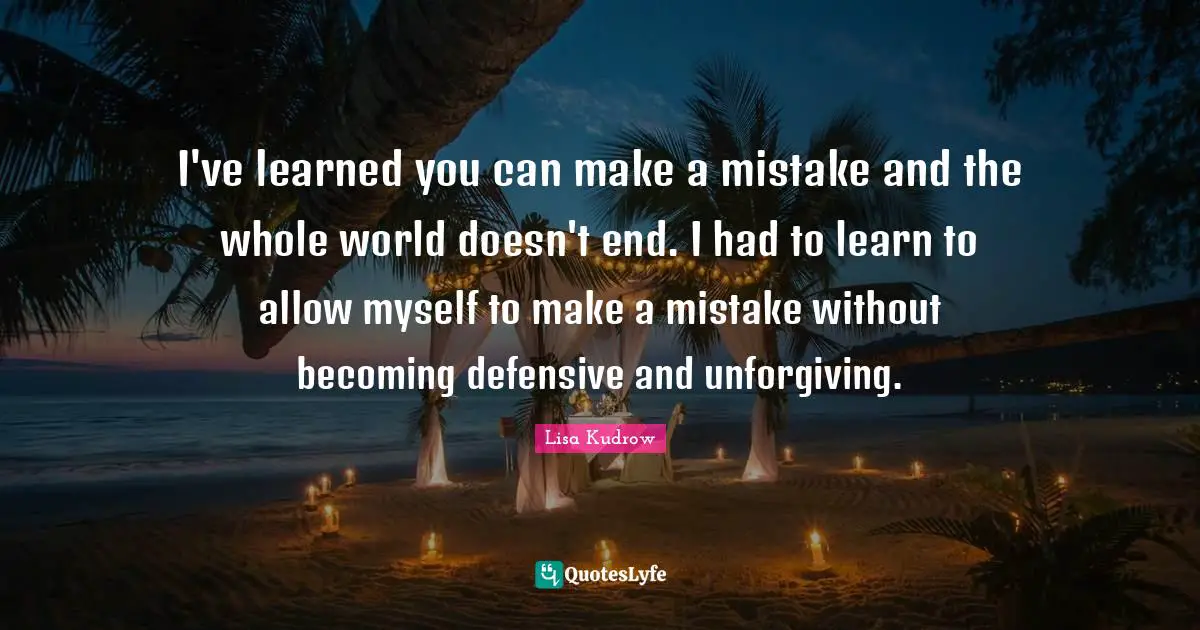 I've learned you can make a mistake and the whole world doesn't end. I had to learn to allow myself to make a mistake without becoming defensive and unforgiving.