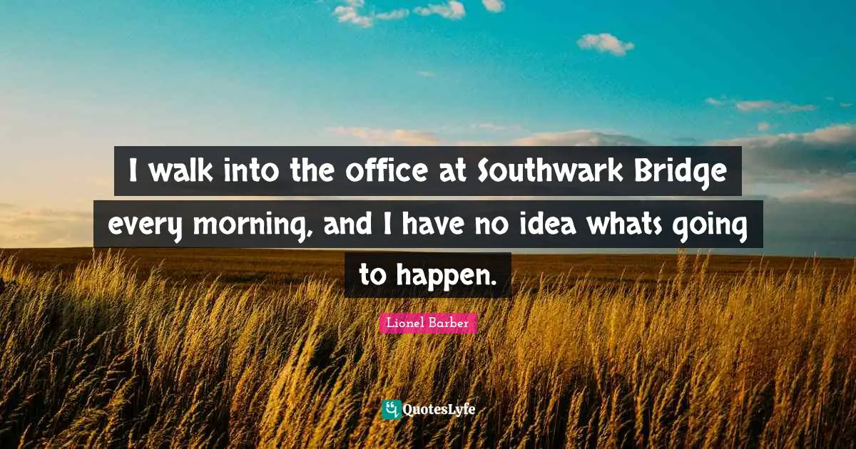 I walk into the office at Southwark Bridge every morning, and I have no idea whats going to happen.