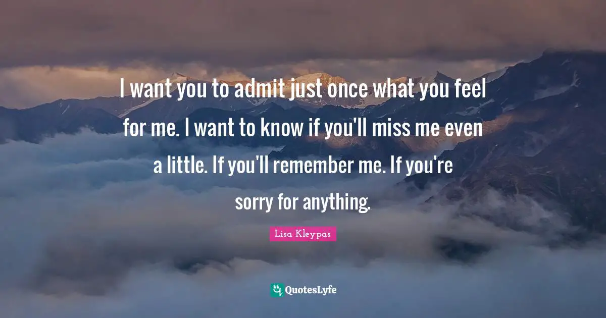 I want you to admit just once what you feel for me. I want to know if you'll miss me even a little. If you'll remember me. If you're sorry for anything.
