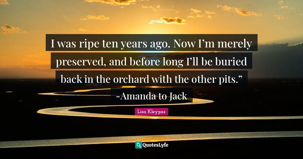 I was ripe ten years ago. Now I’m merely preserved, and before long I’ll be buried back in the orchard with the other pits.” -Amanda to Jack