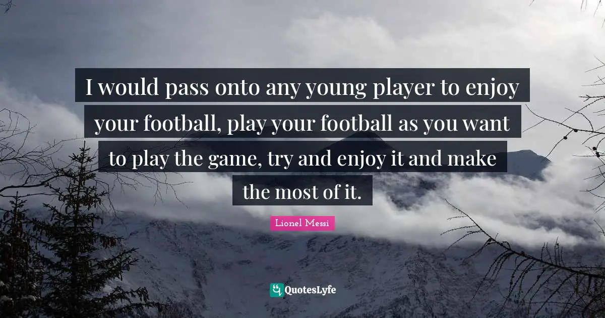I would pass onto any young player to enjoy your football, play your football as you want to play the game, try and enjoy it and make the most of it.