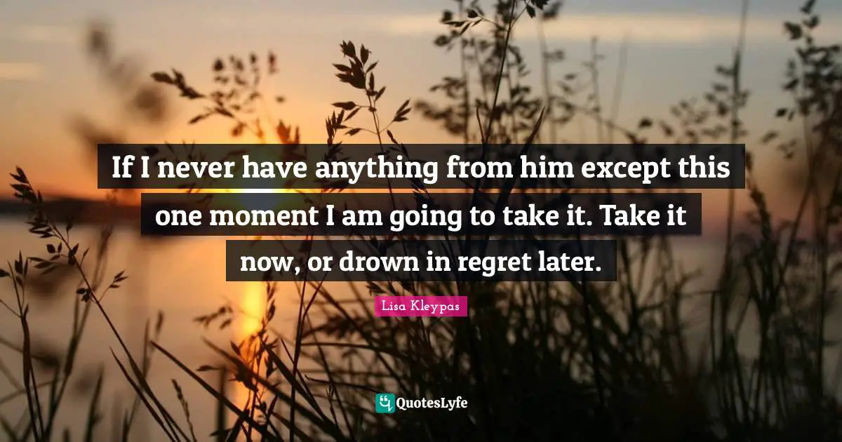 If I never have anything from him except this one moment I am going to take it. Take it now, or drown in regret later.