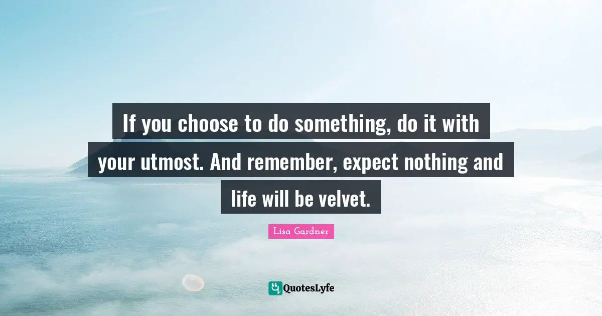 If you choose to do something, do it with your utmost. And remember, expect nothing and life will be velvet.