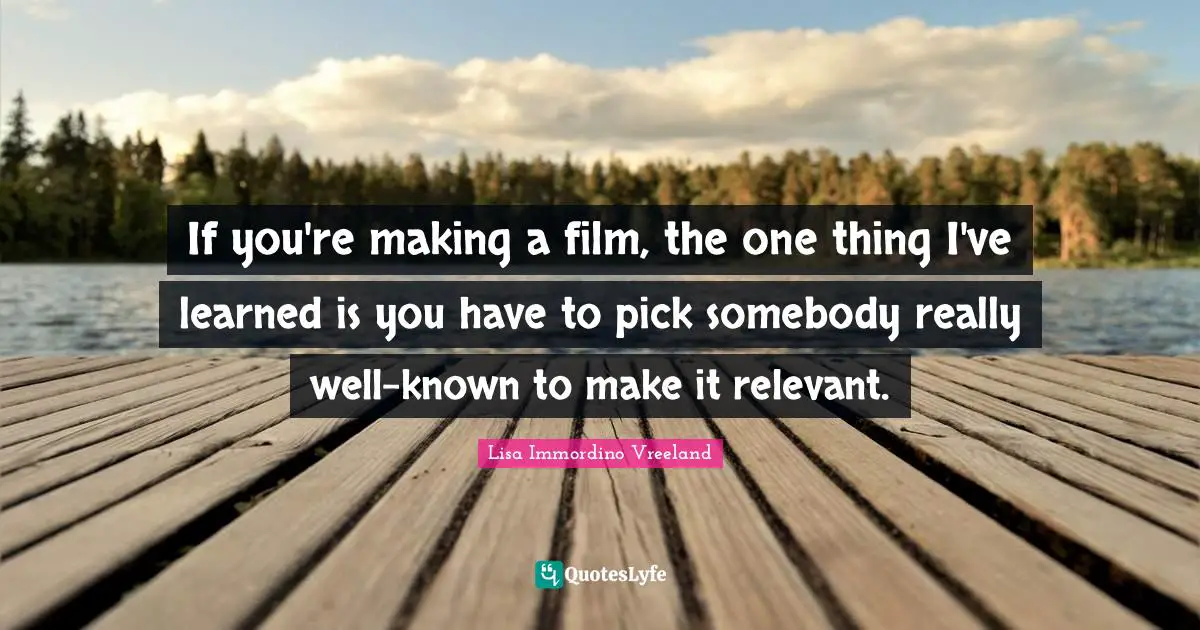 If you're making a film, the one thing I've learned is you have to pick somebody really well-known to make it relevant.