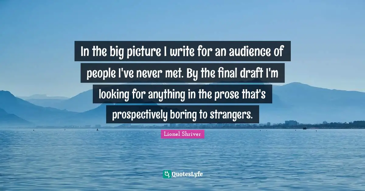 In the big picture I write for an audience of people I've never met. By the final draft I'm looking for anything in the prose that's prospectively boring to strangers.