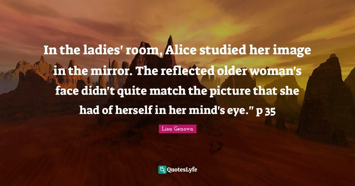 In the ladies' room, Alice studied her image in the mirror. The reflected older woman's face didn't quite match the picture that she had of herself in her mind's eye." p 35