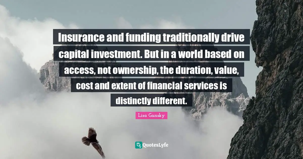 Lisa Gansky Quotes: "Insurance and funding traditionally drive capital investment. But in a world based on access, not ownership, the duration, value, cost and extent of financial services is distinctly different."
