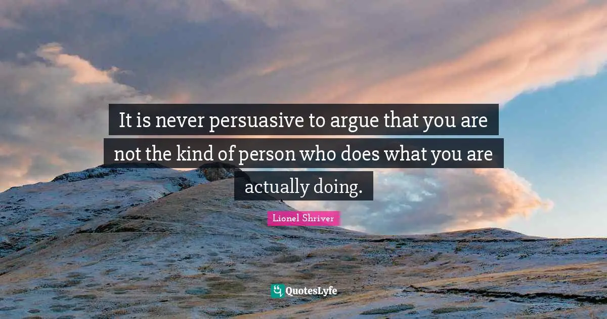 Lionel Shriver Quotes: "It is never persuasive to argue that you are not the kind of person who does what you are actually doing."