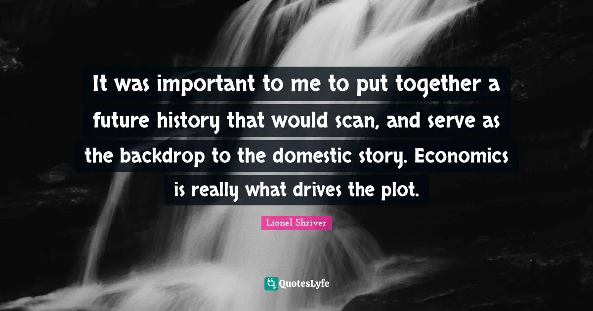 Lionel Shriver Quotes: "It was important to me to put together a future history that would scan, and serve as the backdrop to the domestic story. Economics is really what drives the plot."