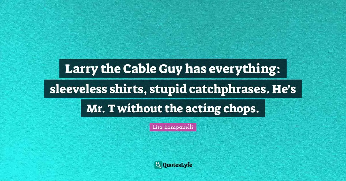 Larry the Cable Guy has everything: sleeveless shirts, stupid catchphrases. He's Mr. T without the acting chops.