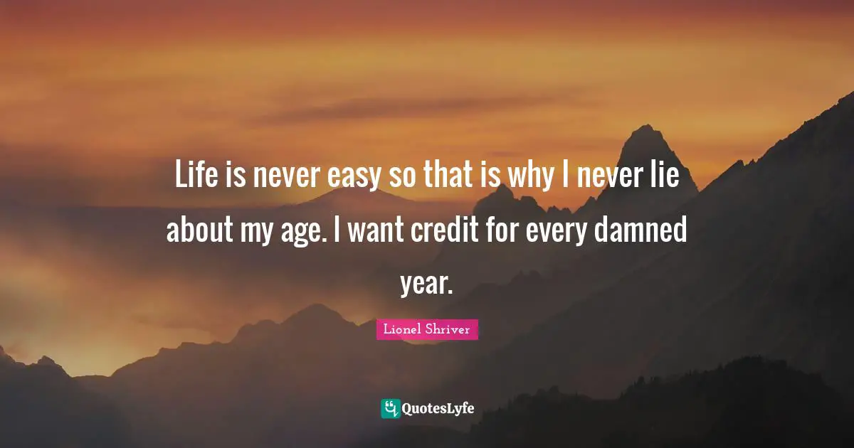 Lionel Shriver Quotes: "Life is never easy so that is why I never lie about my age. I want credit for every damned year."
