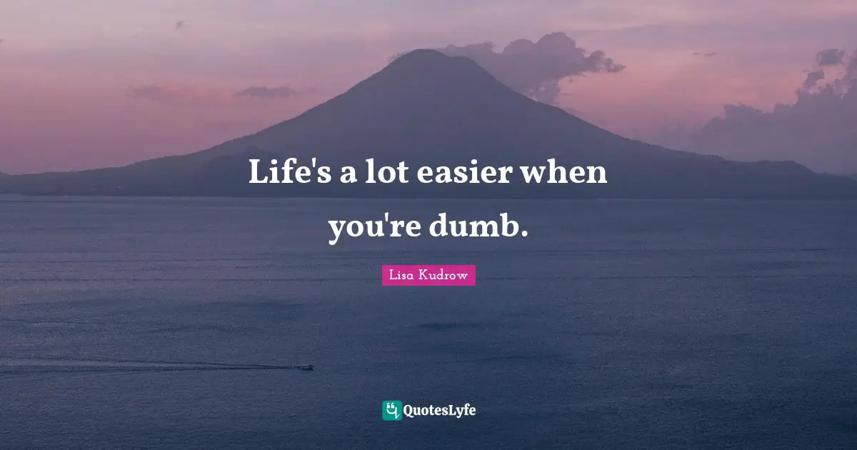 Life's a lot easier when you're dumb.