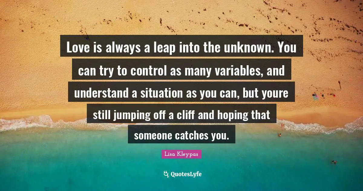 Variables Quotes: "Love is always a leap into the unknown. You can try to control as many variables, and understand a situation as you can, but youre still jumping off a cliff and hoping that someone catches you."