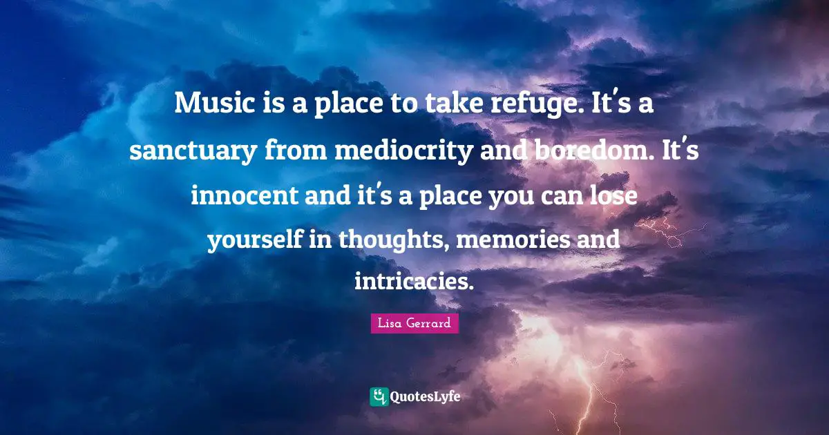 Music is a place to take refuge. It's a sanctuary from mediocrity and boredom. It's innocent and it's a place you can lose yourself in thoughts, memories and intricacies.