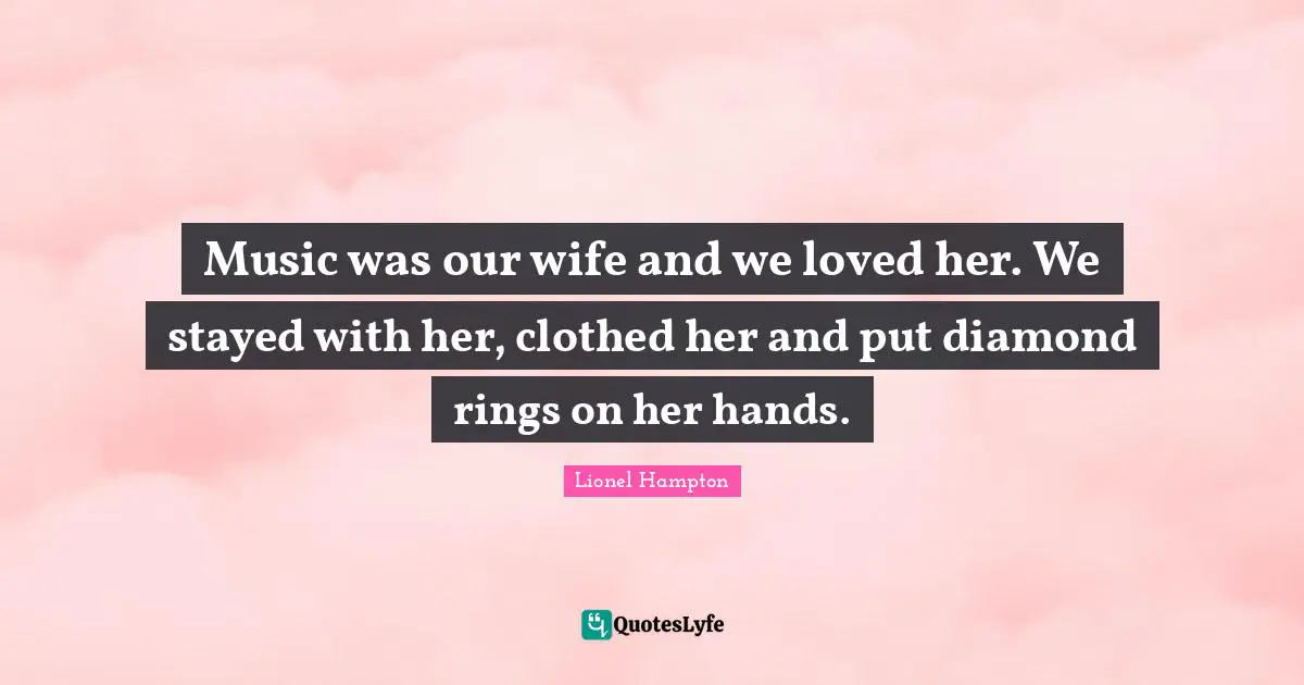 Music was our wife and we loved her. We stayed with her, clothed her and put diamond rings on her hands.