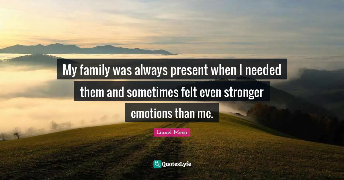 My family was always present when I needed them and sometimes felt even stronger emotions than me.