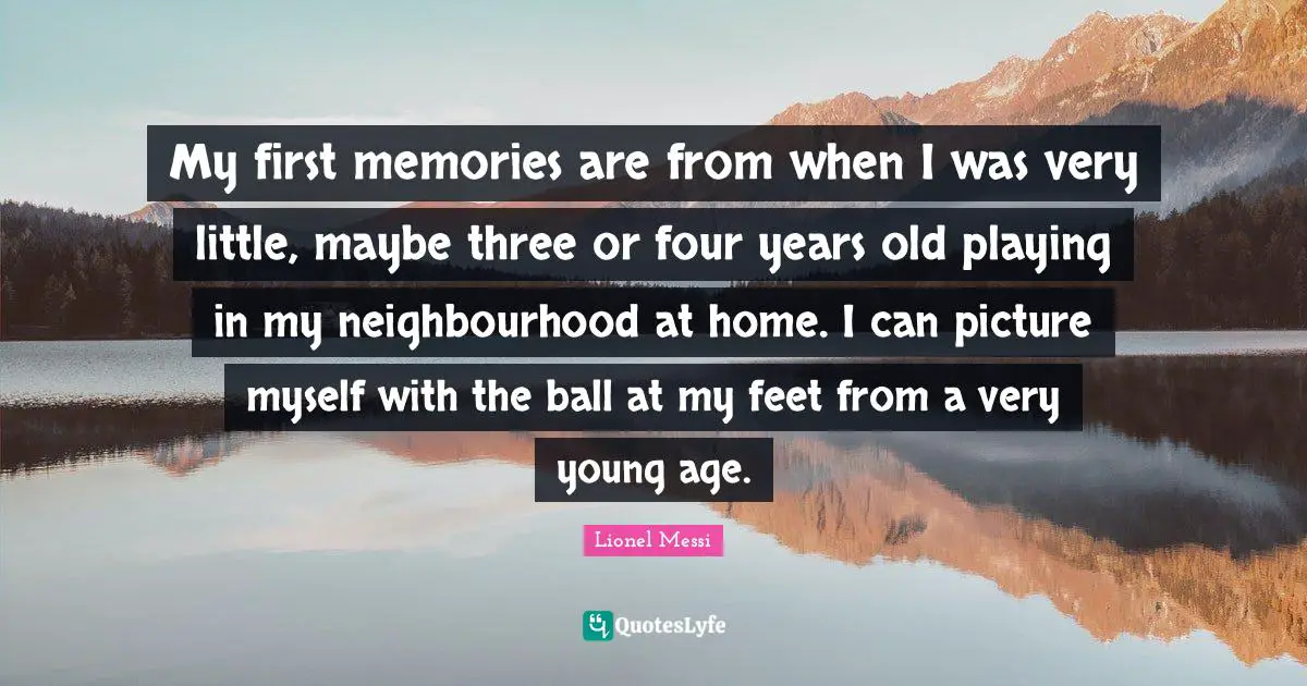 My first memories are from when I was very little, maybe three or four years old playing in my neighbourhood at home. I can picture myself with the ball at my feet from a very young age.