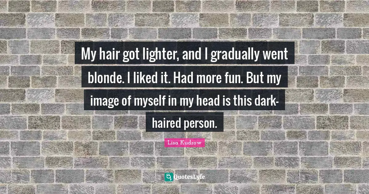 My hair got lighter, and I gradually went blonde. I liked it. Had more fun. But my image of myself in my head is this dark-haired person.